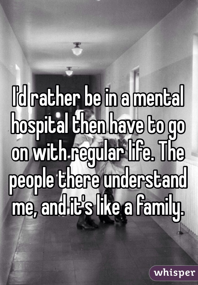 I'd rather be in a mental hospital then have to go on with regular life. The people there understand me, and it's like a family.