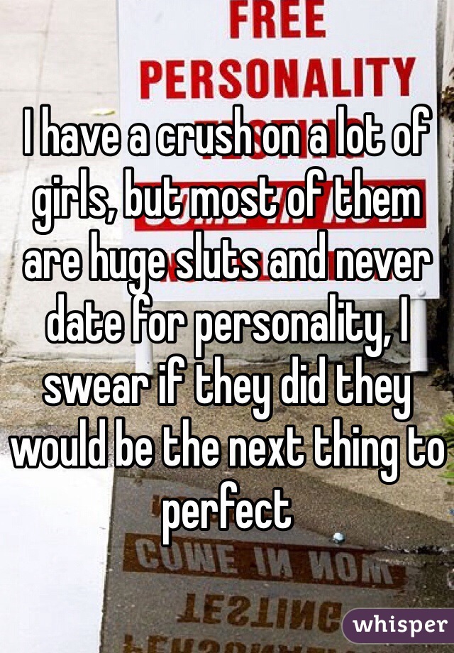 I have a crush on a lot of girls, but most of them are huge sluts and never date for personality, I swear if they did they would be the next thing to perfect