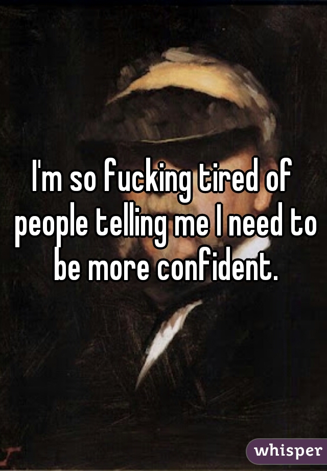 I'm so fucking tired of people telling me I need to be more confident.