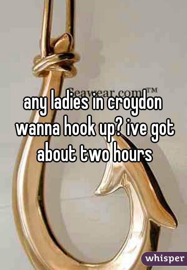 any ladies in croydon wanna hook up? ive got about two hours