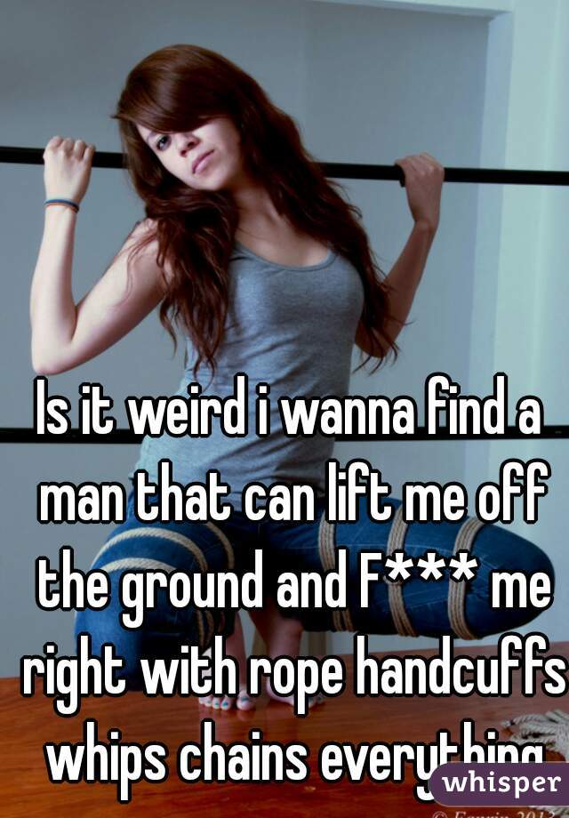 Is it weird i wanna find a man that can lift me off the ground and F*** me right with rope handcuffs whips chains everything