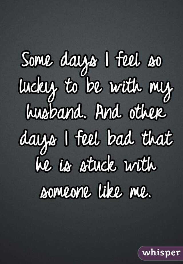 Some days I feel so lucky to be with my husband. And other days I feel bad that he is stuck with someone like me.