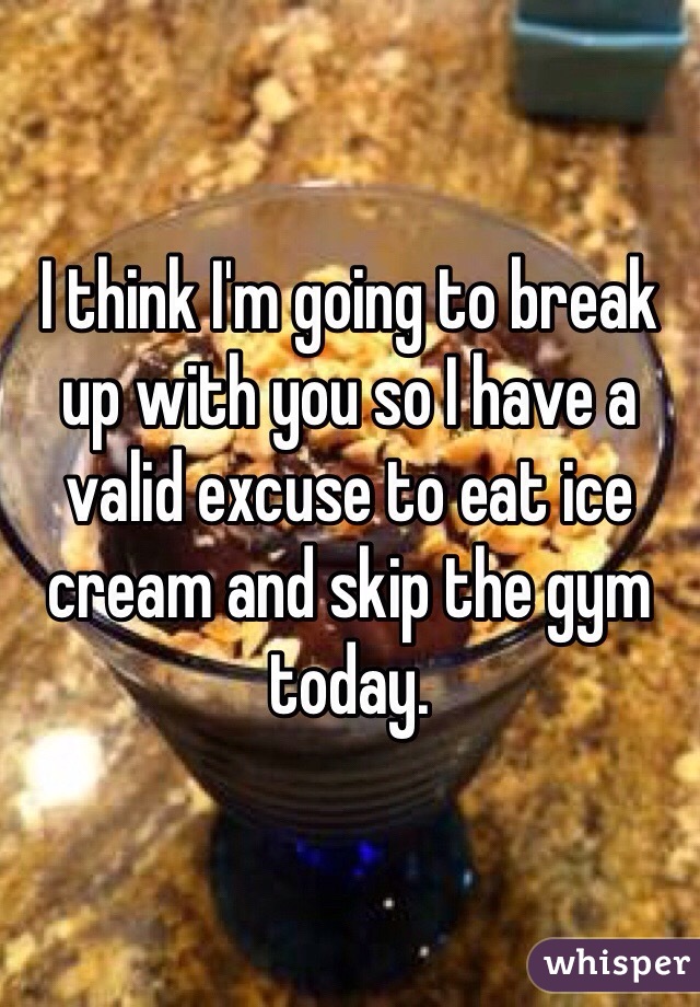 I think I'm going to break up with you so I have a valid excuse to eat ice cream and skip the gym today. 