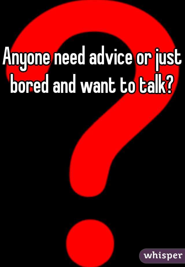 Anyone need advice or just bored and want to talk? 