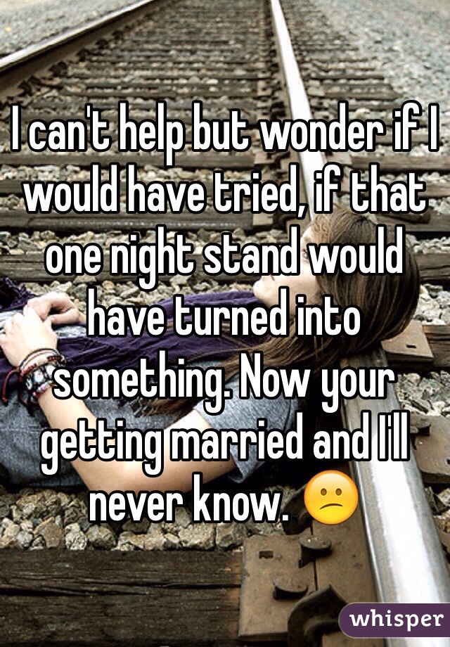 I can't help but wonder if I would have tried, if that one night stand would have turned into something. Now your getting married and I'll never know. 😕