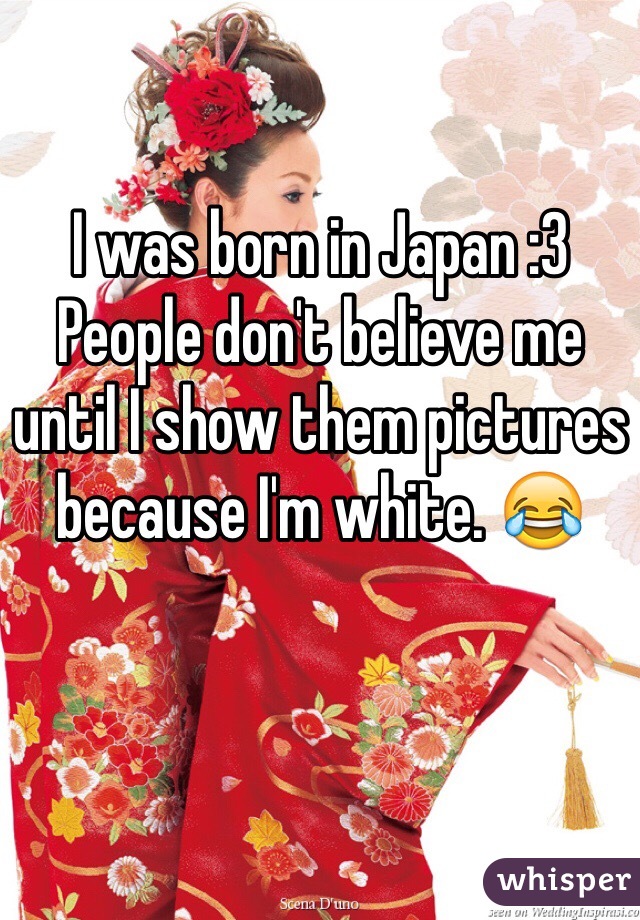 I was born in Japan :3 People don't believe me until I show them pictures because I'm white. ðŸ˜‚
