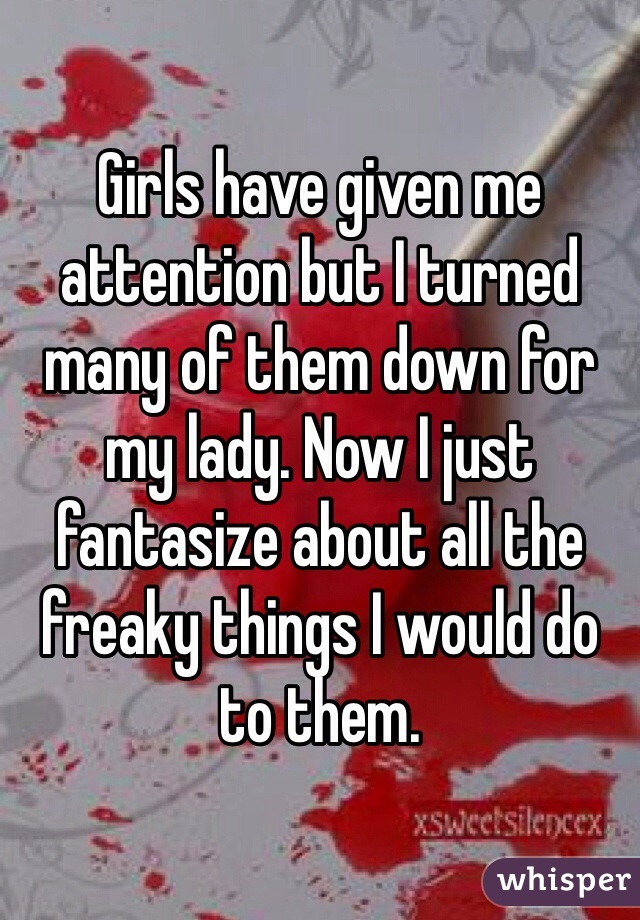 Girls have given me attention but I turned many of them down for my lady. Now I just fantasize about all the freaky things I would do to them. 
