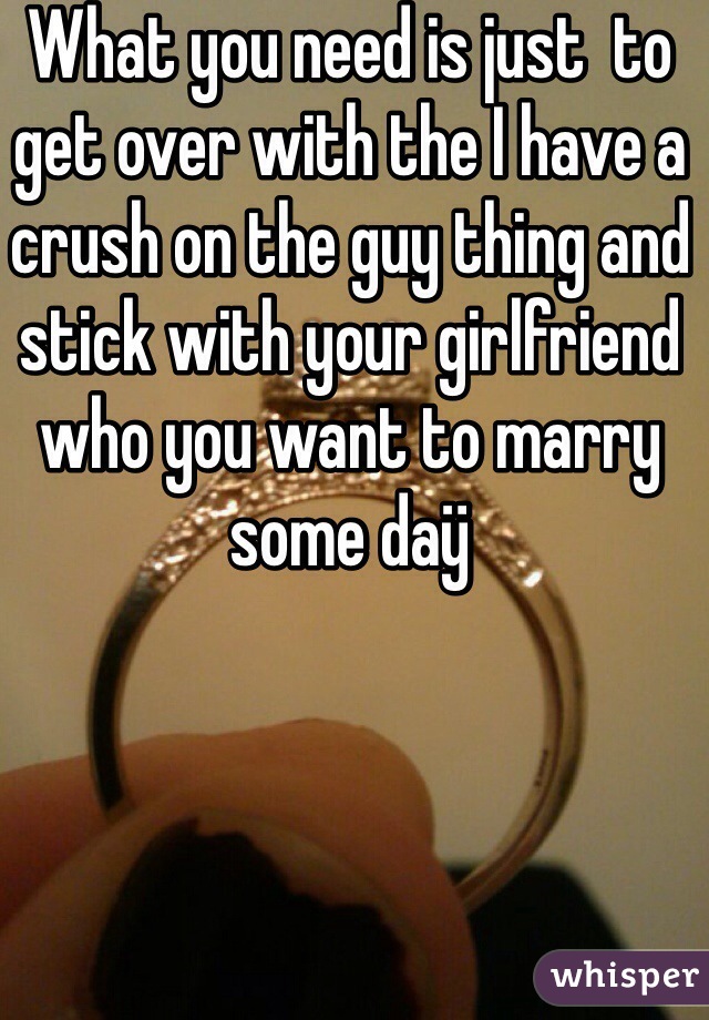 What you need is just  to get over with the I have a crush on the guy thing and stick with your girlfriend who you want to marry some daÿ 
