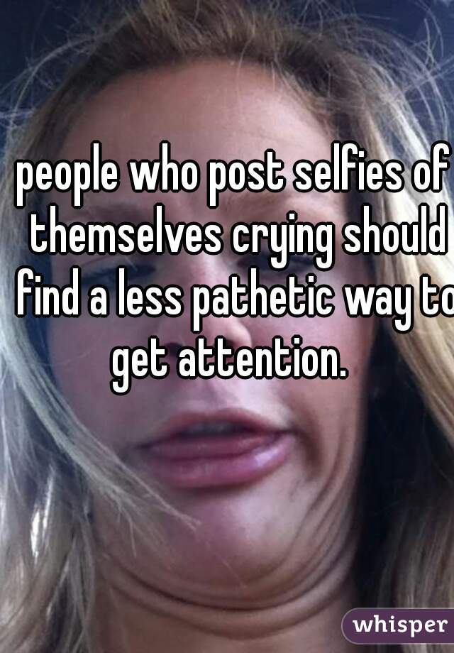 people who post selfies of themselves crying should find a less pathetic way to get attention.  