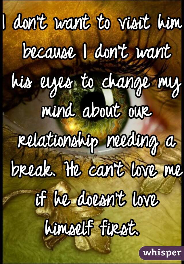 I don't want to visit him because I don't want his eyes to change my mind about our relationship needing a break. He can't love me if he doesn't love himself first. 