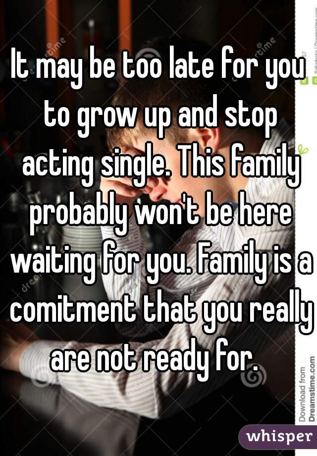 It may be too late for you to grow up and stop acting single. This family probably won't be here waiting for you. Family is a comitment that you really are not ready for.  