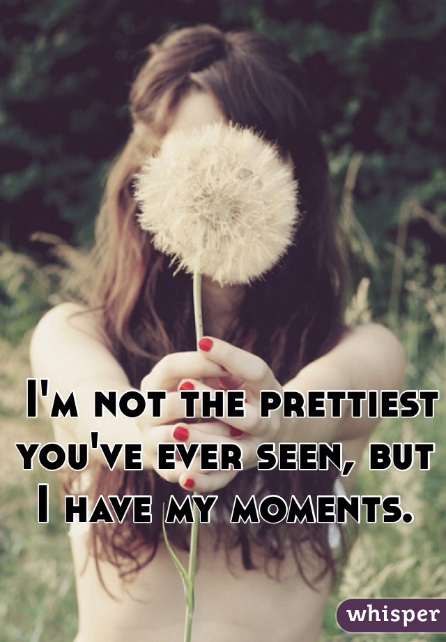  I'm not the prettiest you've ever seen, but I have my moments.