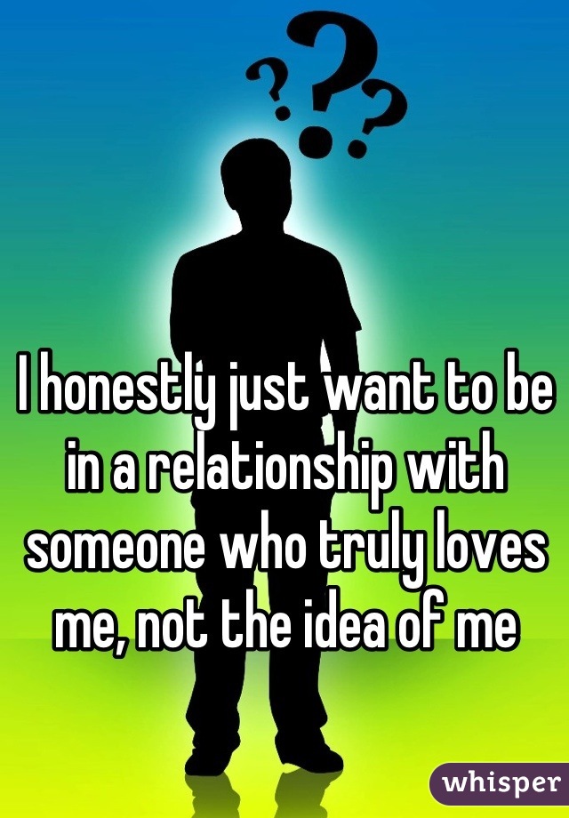 I honestly just want to be in a relationship with someone who truly loves me, not the idea of me