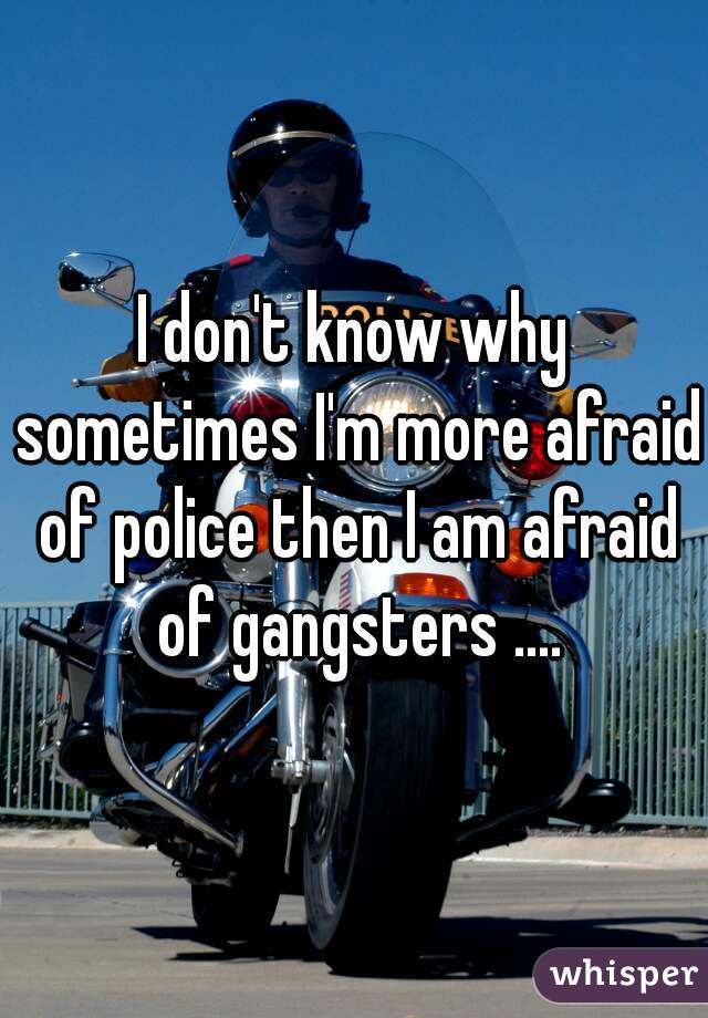 I don't know why sometimes I'm more afraid of police then I am afraid of gangsters ....