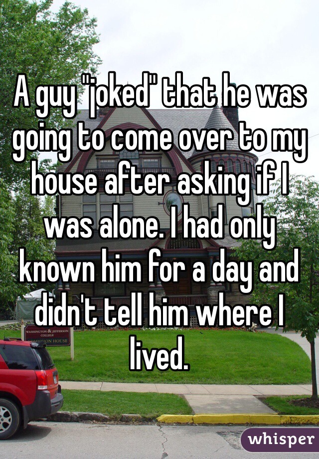 A guy "joked" that he was going to come over to my house after asking if I was alone. I had only known him for a day and didn't tell him where I lived. 