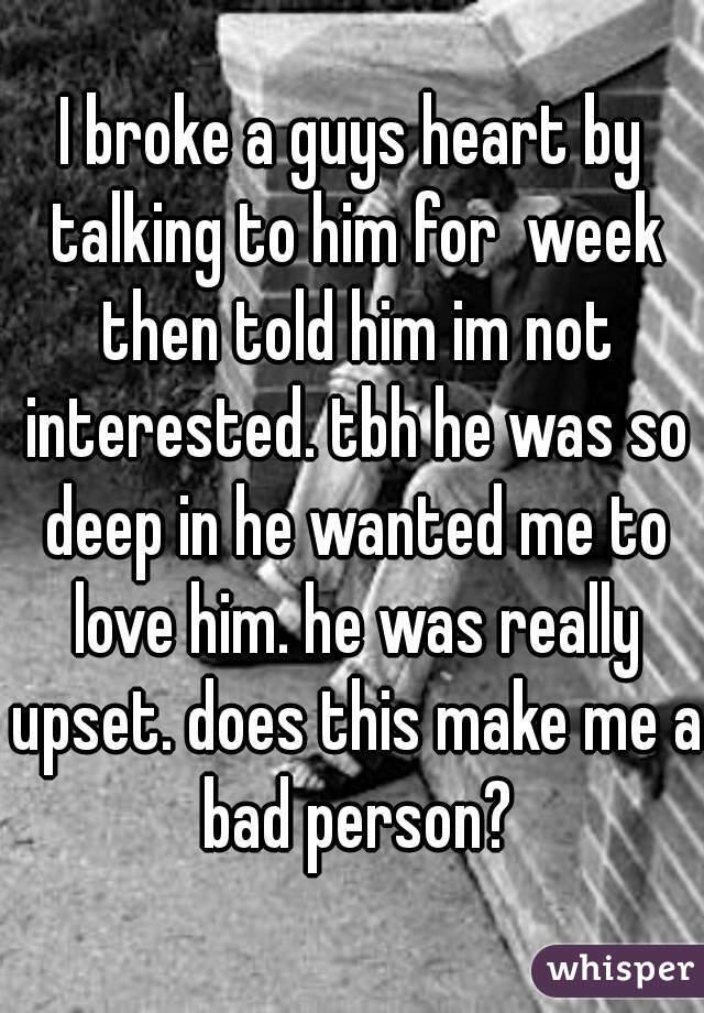I broke a guys heart by talking to him for  week then told him im not interested. tbh he was so deep in he wanted me to love him. he was really upset. does this make me a bad person?