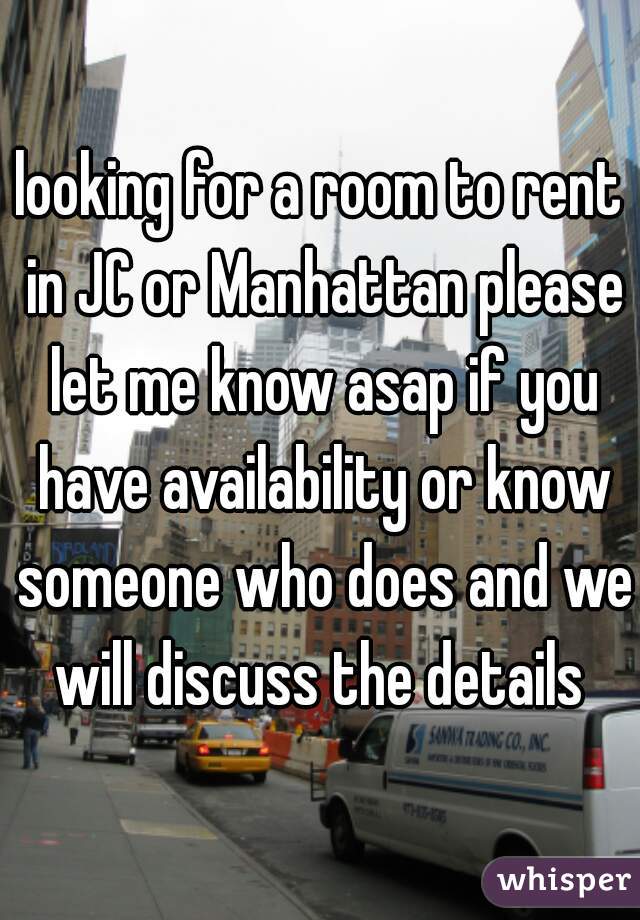 looking for a room to rent in JC or Manhattan please let me know asap if you have availability or know someone who does and we will discuss the details 