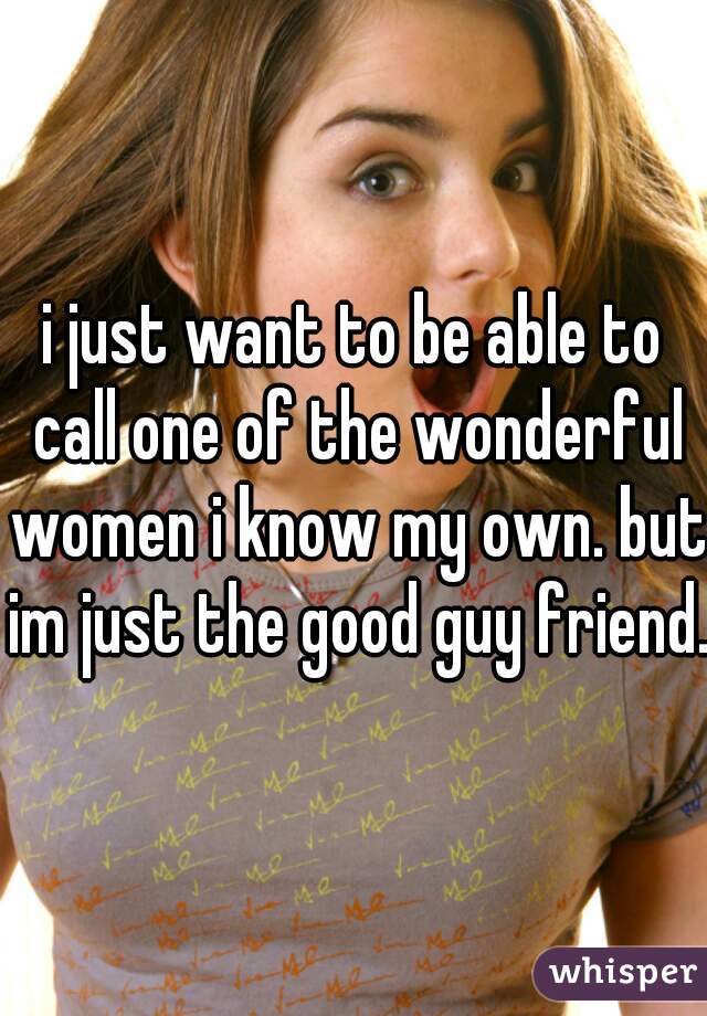 i just want to be able to call one of the wonderful women i know my own. but im just the good guy friend. 
