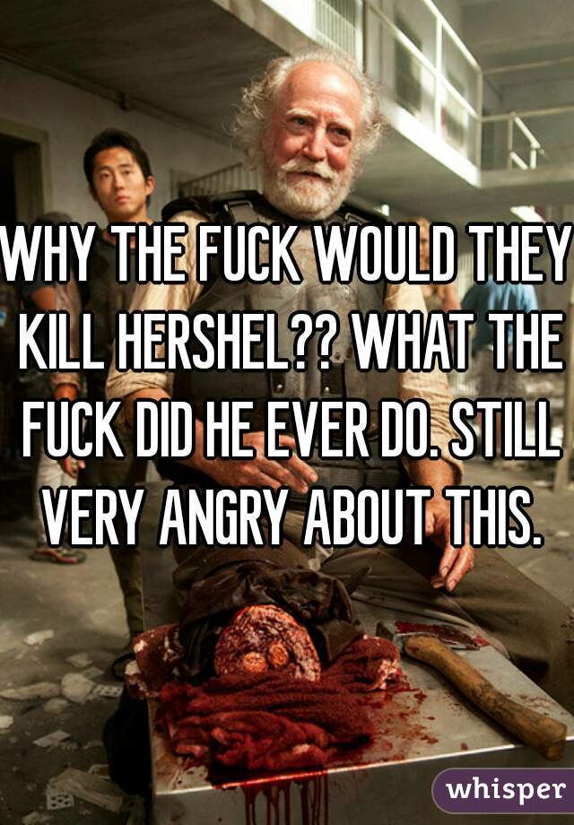 WHY THE FUCK WOULD THEY KILL HERSHEL?? WHAT THE FUCK DID HE EVER DO. STILL VERY ANGRY ABOUT THIS.
