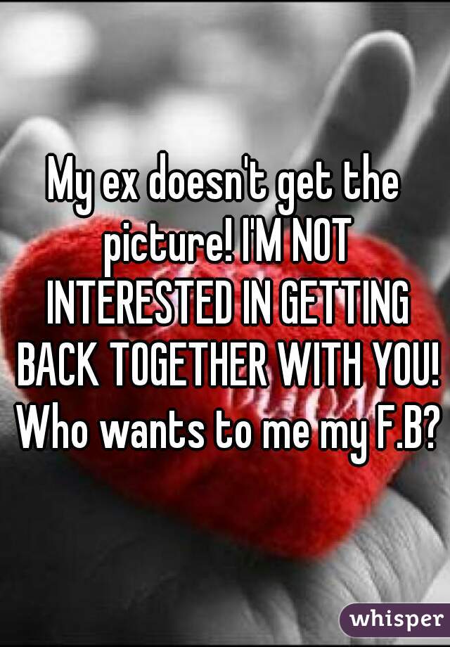 My ex doesn't get the picture! I'M NOT INTERESTED IN GETTING BACK TOGETHER WITH YOU! Who wants to me my F.B?