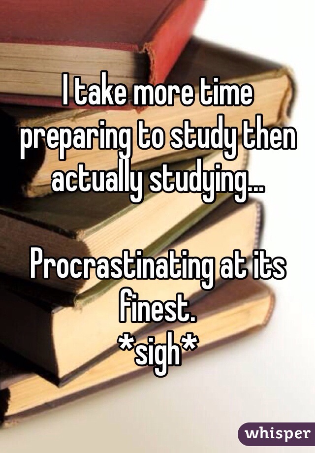 I take more time preparing to study then actually studying...

Procrastinating at its finest. 
*sigh* 