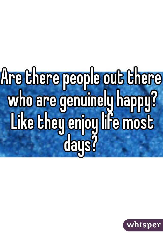 Are there people out there who are genuinely happy? Like they enjoy life most days? 