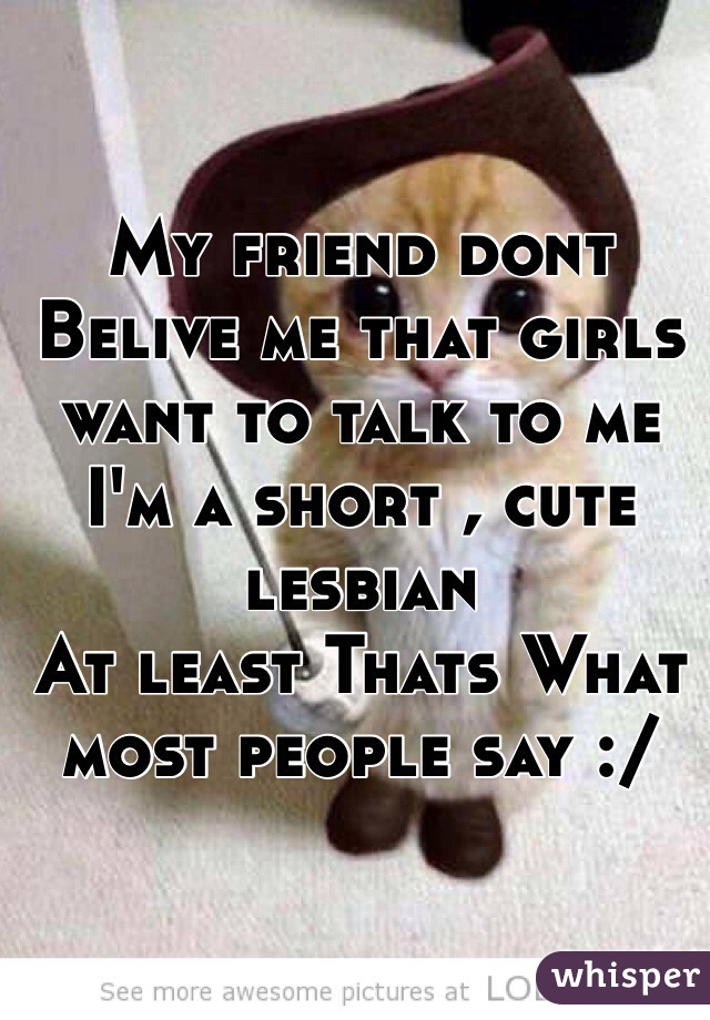 My friend dont Belive me that girls want to talk to me 
I'm a short , cute lesbian 
At least Thats What most people say :/