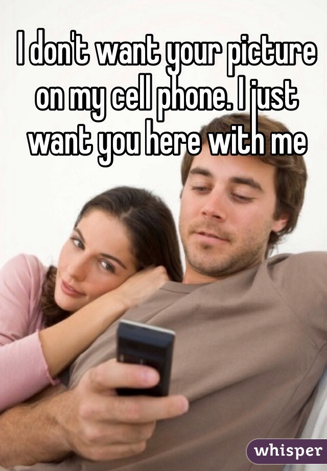I don't want your picture on my cell phone. I just want you here with me