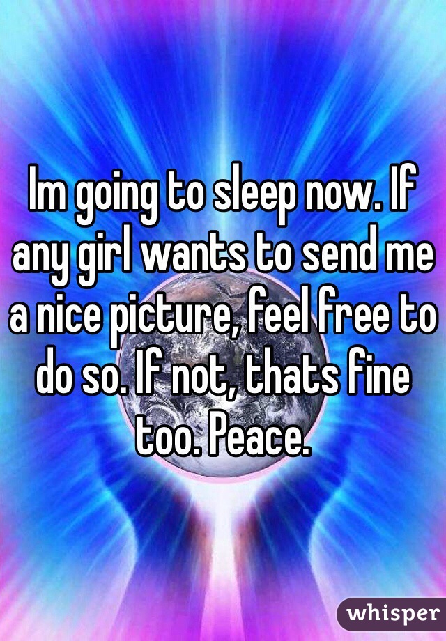 Im going to sleep now. If any girl wants to send me a nice picture, feel free to do so. If not, thats fine too. Peace. 