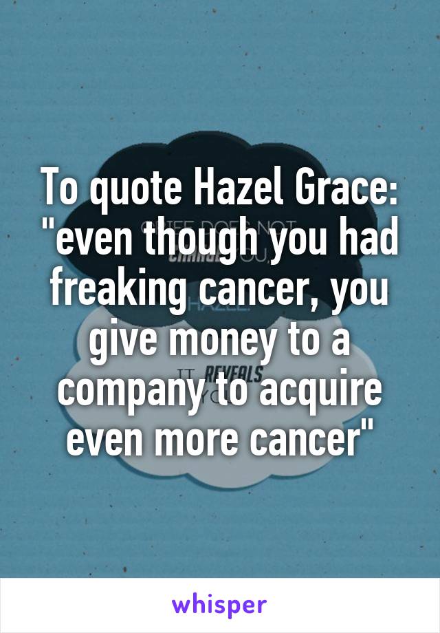 To quote Hazel Grace: "even though you had freaking cancer, you give money to a company to acquire even more cancer"