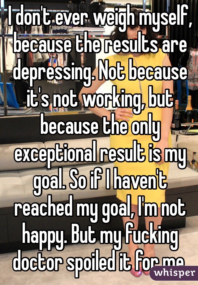 I don't ever weigh myself, because the results are depressing. Not because it's not working, but because the only exceptional result is my goal. So if I haven't reached my goal, I'm not happy. But my fucking doctor spoiled it for me.