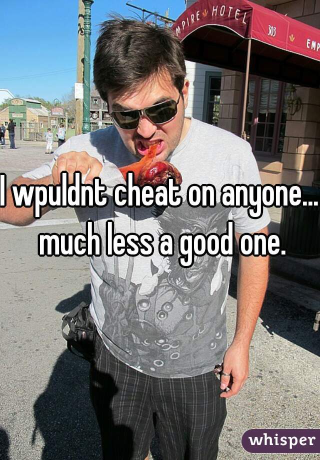 I wpuldnt cheat on anyone... much less a good one.