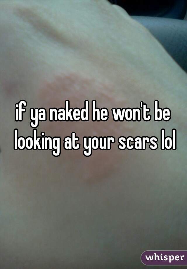 if ya naked he won't be looking at your scars lol