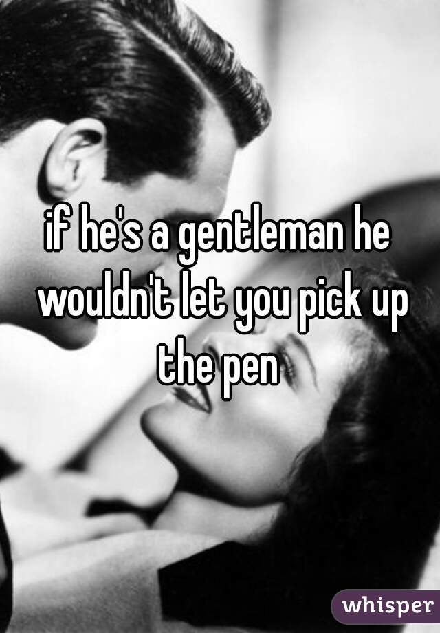 if he's a gentleman he wouldn't let you pick up the pen 