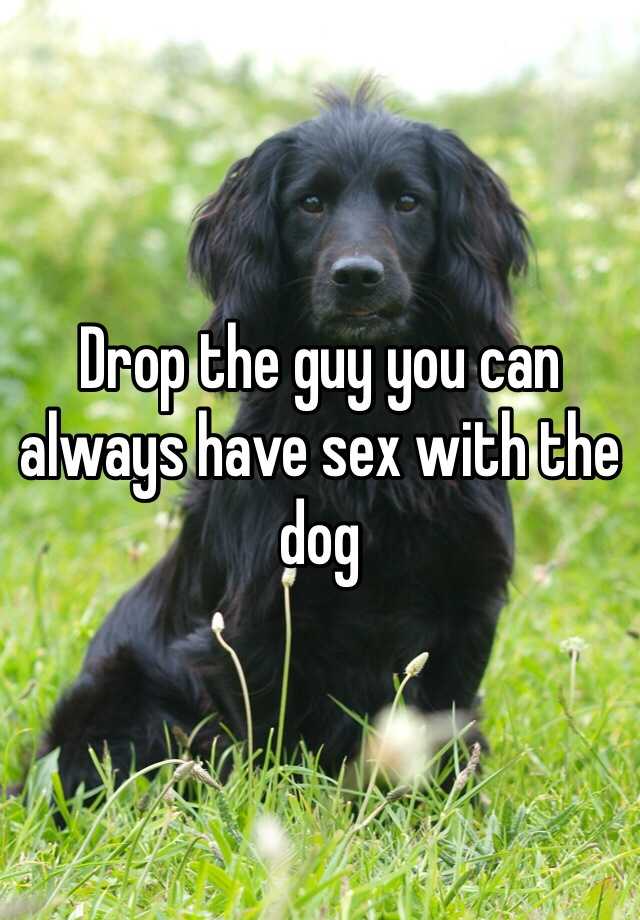 Drop the guy you can always have sex with the dog