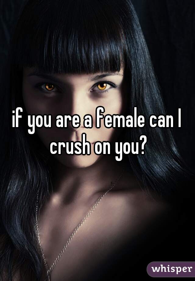 if you are a female can I crush on you?