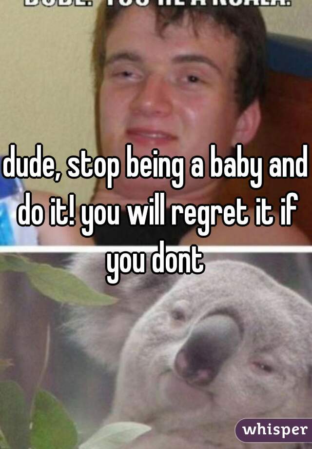 dude, stop being a baby and do it! you will regret it if you dont 