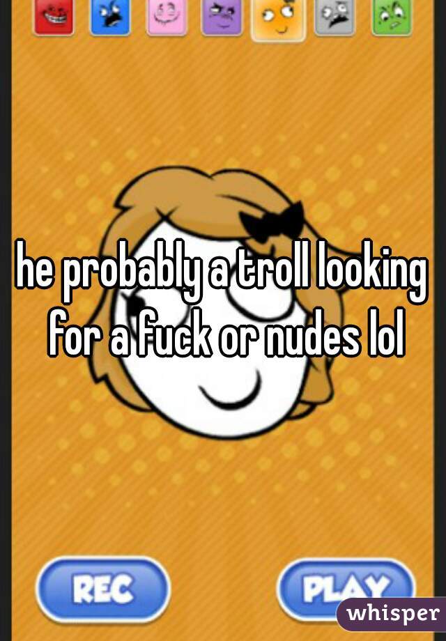 he probably a troll looking for a fuck or nudes lol
