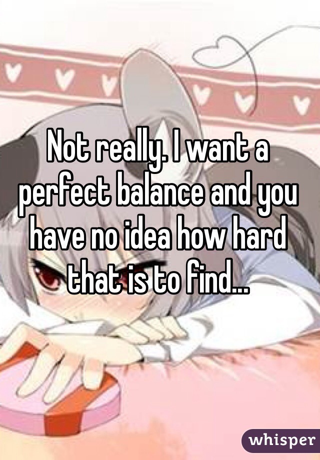 Not really. I want a perfect balance and you have no idea how hard that is to find...