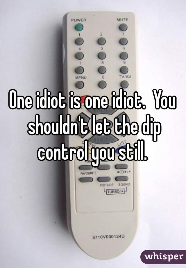 One idiot is one idiot.  You shouldn't let the dip control you still. 
