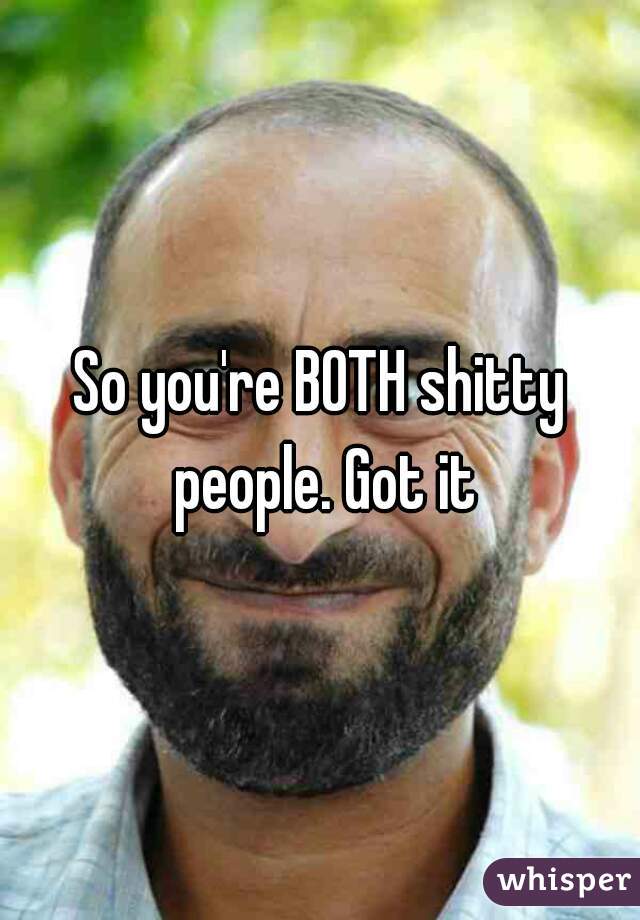 So you're BOTH shitty people. Got it