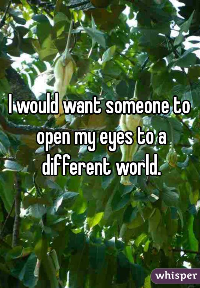 I would want someone to open my eyes to a different world.
