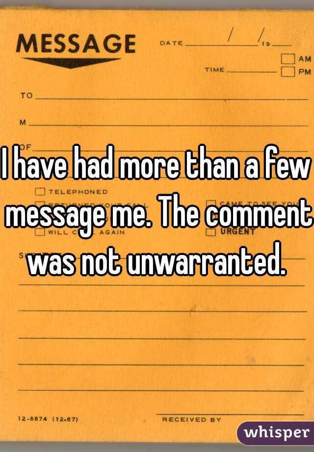 I have had more than a few message me. The comment was not unwarranted. 