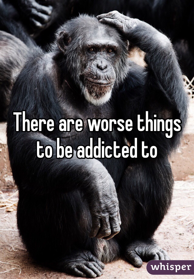 There are worse things to be addicted to