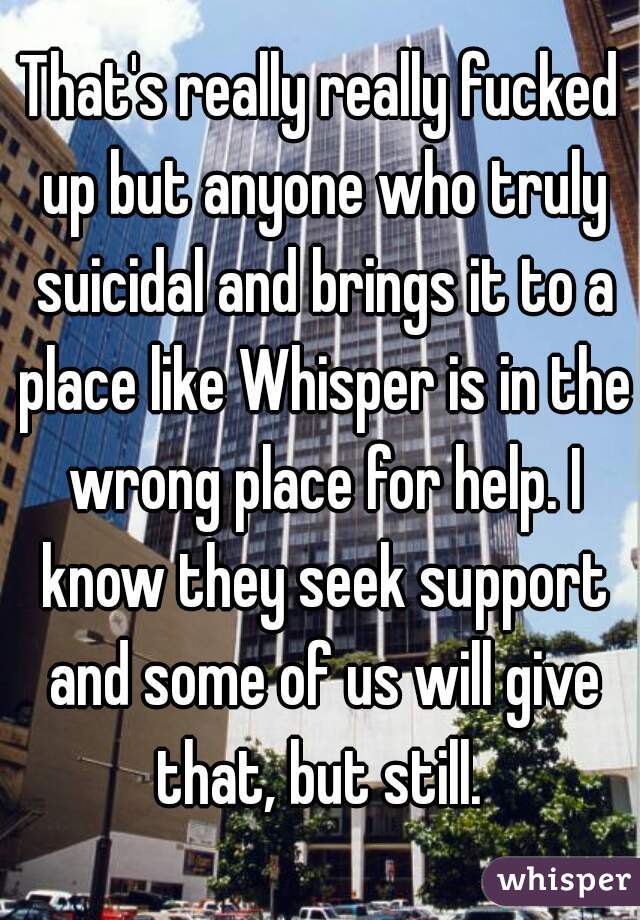 That's really really fucked up but anyone who truly suicidal and brings it to a place like Whisper is in the wrong place for help. I know they seek support and some of us will give that, but still. 