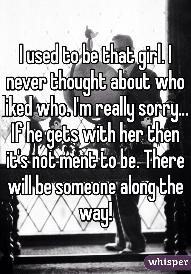 I used to be that girl. I never thought about who liked who. I'm really sorry... If he gets with her then it's not ment to be. There will be someone along the way! 