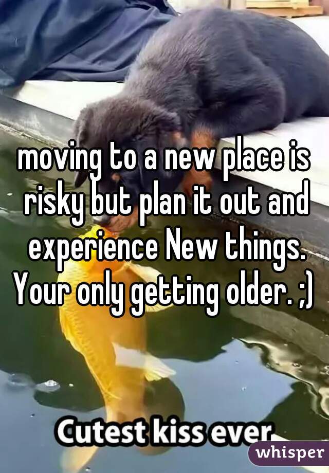 moving to a new place is risky but plan it out and experience New things. Your only getting older. ;) 