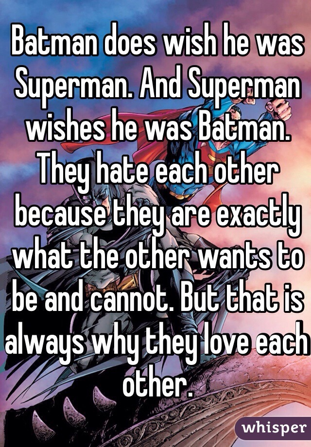 Batman does wish he was Superman. And Superman wishes he was Batman. They hate each other because they are exactly what the other wants to be and cannot. But that is always why they love each other.