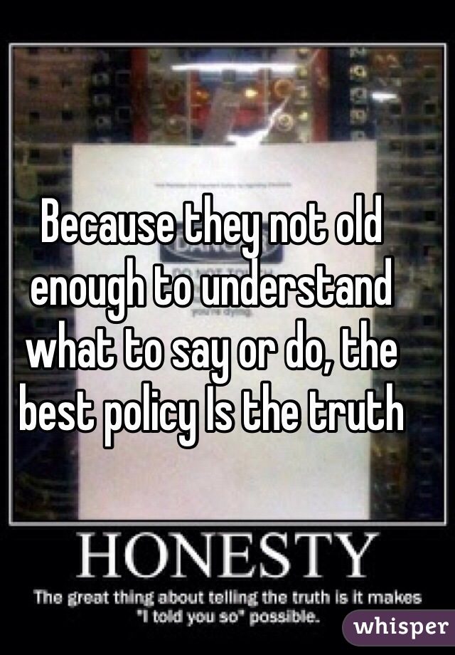Because they not old enough to understand what to say or do, the best policy Is the truth 