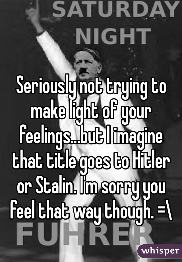 Seriously not trying to make light of your feelings...but I imagine that title goes to Hitler or Stalin. I'm sorry you feel that way though. =\ 